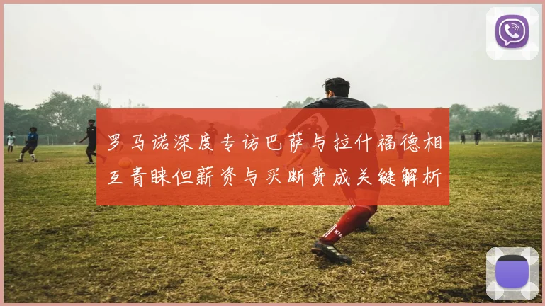 罗马诺深度专访巴萨与拉什福德相互青睐但薪资与买断费成关键解析转会谈判的真实博弈